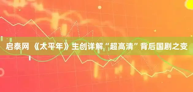 启泰网 《太平年》主创详解“超高清”背后国剧之变