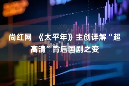 尚红网  《太平年》主创详解“超高清”背后国剧之变