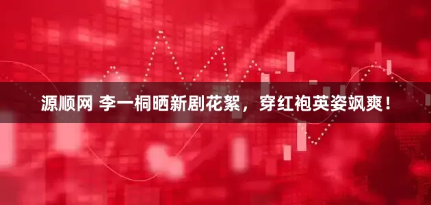 源顺网 李一桐晒新剧花絮，穿红袍英姿飒爽！