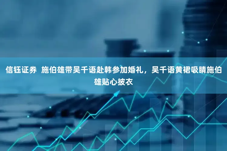 信钰证券  施伯雄带吴千语赴韩参加婚礼，吴千语黄裙吸睛施伯雄贴心披衣