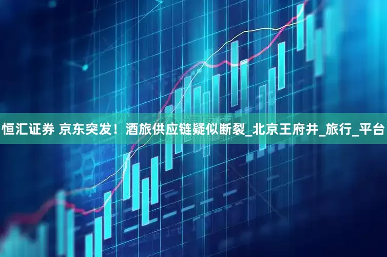 恒汇证券 京东突发！酒旅供应链疑似断裂_北京王府井_旅行_平台