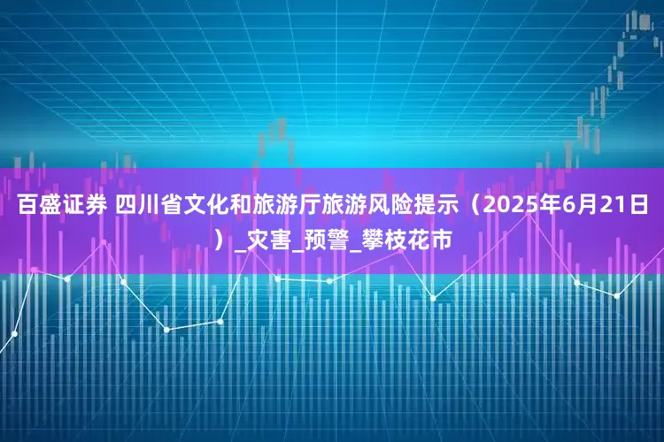 百盛证券 四川省文化和旅游厅旅游风险提示（2025年6月21日）_灾害_预警_攀枝花市