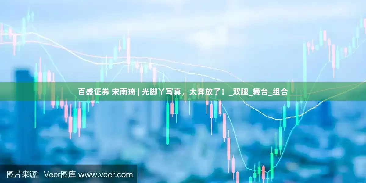 百盛证券 宋雨琦 | 光脚丫写真，太奔放了！_双腿_舞台_组合