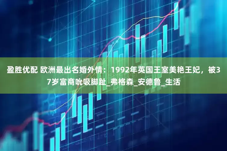 盈胜优配 欧洲最出名婚外情：1992年英国王室美艳王妃，被37岁富商吮吸脚趾_弗格森_安德鲁_生活