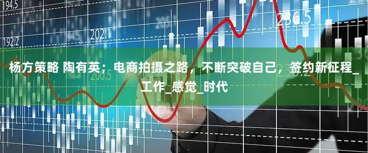 杨方策略 陶有英；电商拍摄之路，不断突破自己，签约新征程_工作_感觉_时代