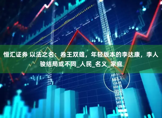 恒汇证券 以法之名：卷王双雄，年轻版本的李达康，李人骏结局或不同_人民_名义_家庭