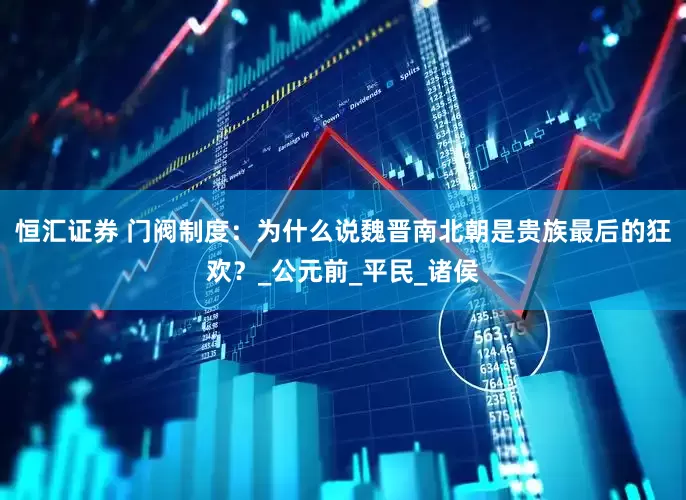 恒汇证券 门阀制度：为什么说魏晋南北朝是贵族最后的狂欢？_公元前_平民_诸侯