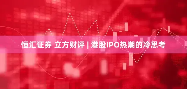 恒汇证券 立方财评 | 港股IPO热潮的冷思考
