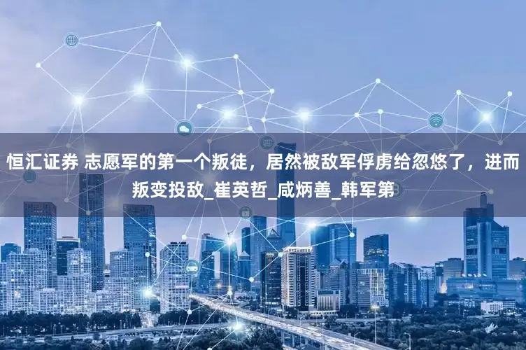 恒汇证券 志愿军的第一个叛徒，居然被敌军俘虏给忽悠了，进而叛变投敌_崔英哲_咸炳善_韩军第