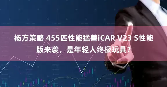 杨方策略 455匹性能猛兽iCAR V23 S性能版来袭，是年轻人终极玩具？