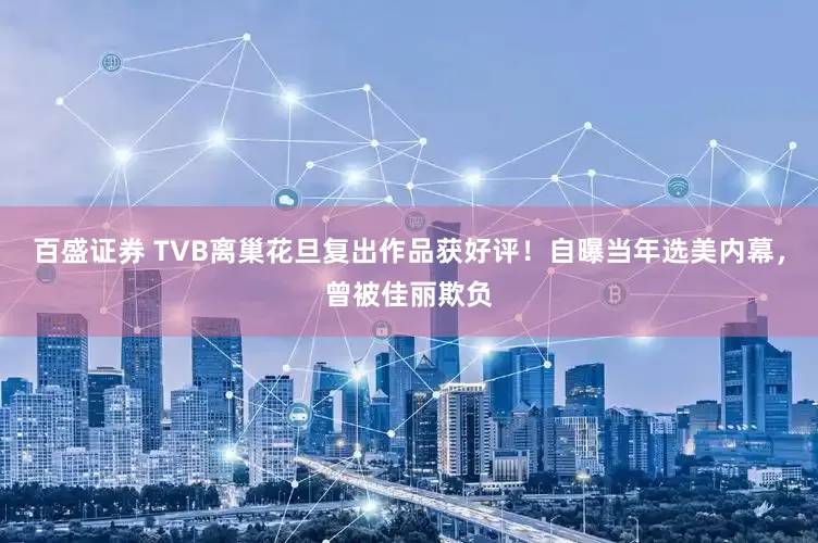 百盛证券 TVB离巢花旦复出作品获好评！自曝当年选美内幕，曾被佳丽欺负