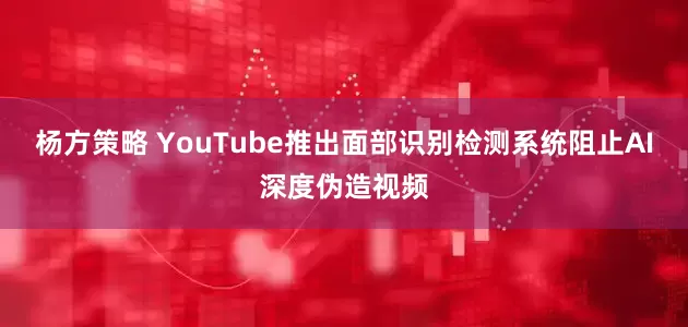 杨方策略 YouTube推出面部识别检测系统阻止AI深度伪造视频