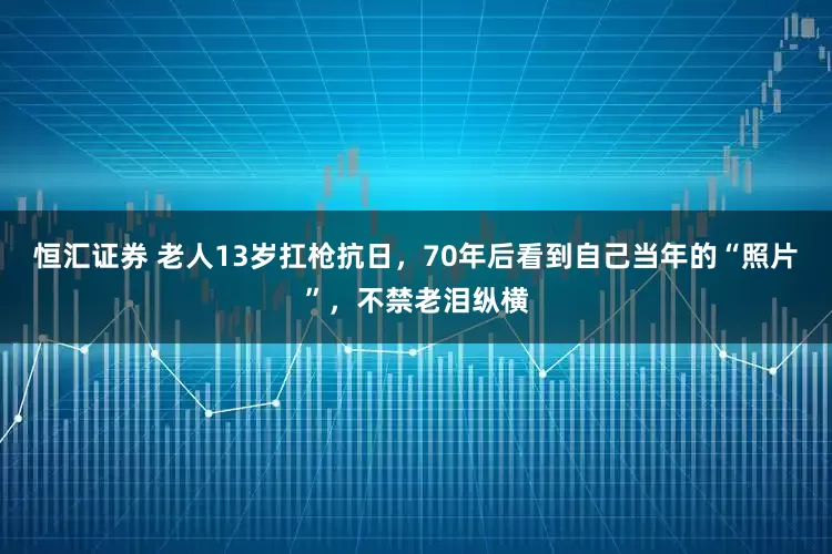 恒汇证券 老人13岁扛枪抗日，70年后看到自己当年的“照片”，不禁老泪纵横