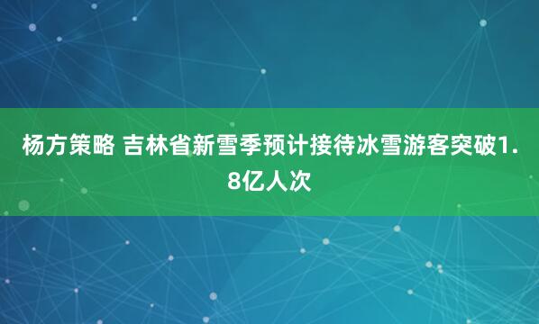 杨方策略 吉林省新雪季预计接待冰雪游客突破1.8亿人次