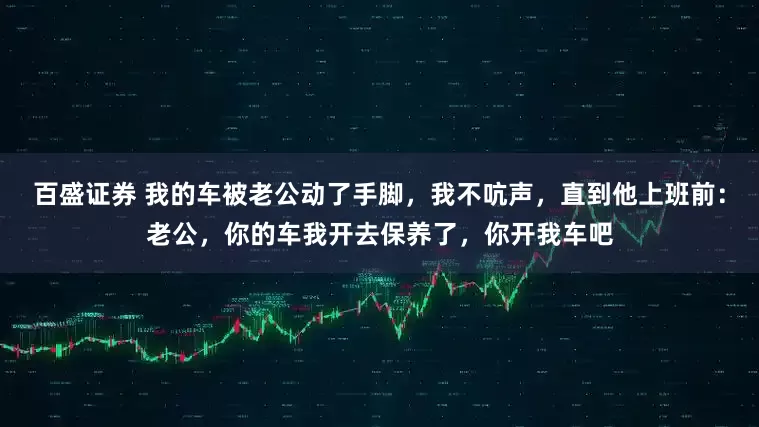 百盛证券 我的车被老公动了手脚，我不吭声，直到他上班前：老公，你的车我开去保养了，你开我车吧