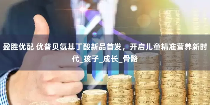 盈胜优配 优普贝氨基丁酸新品首发，开启儿童精准营养新时代_孩子_成长_骨骼