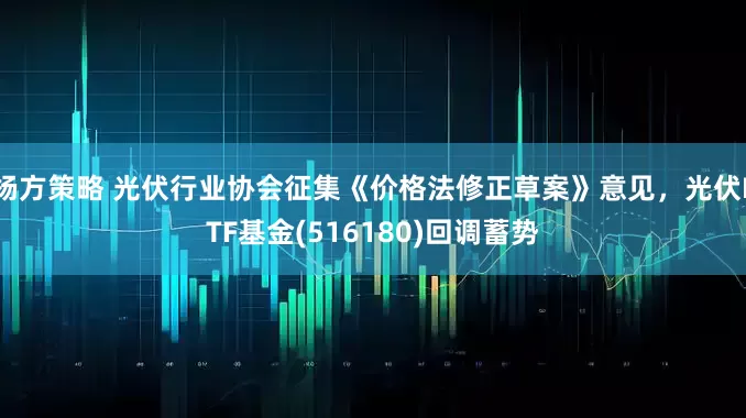 杨方策略 光伏行业协会征集《价格法修正草案》意见，光伏ETF基金(516180)回调蓄势