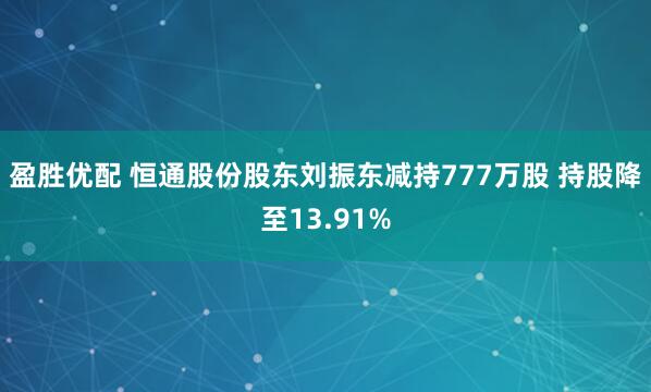 盈胜优配 恒通股份股东刘振东减持777万股 持股降至13.91%